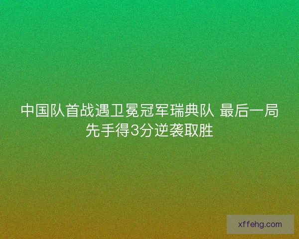 中国队首战遇卫冕冠军瑞典队 最后一局先手得3分逆袭取胜