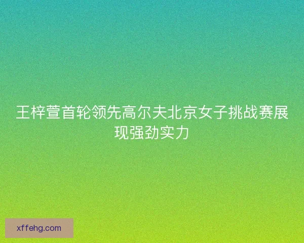 王梓萱首轮领先高尔夫北京女子挑战赛展现强劲实力