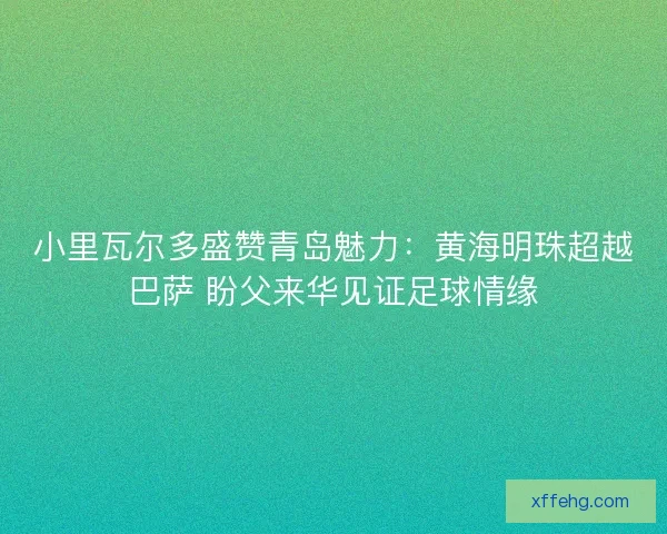小里瓦尔多盛赞青岛魅力：黄海明珠超越巴萨 盼父来华见证足球情缘