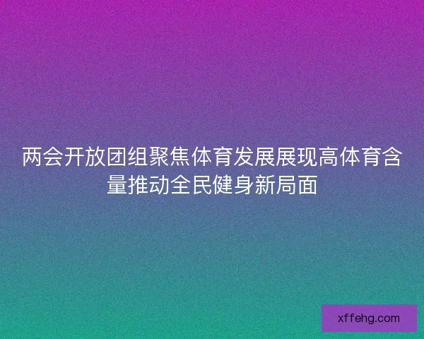 两会开放团组聚焦体育发展展现高体育含量推动全民健身新局面